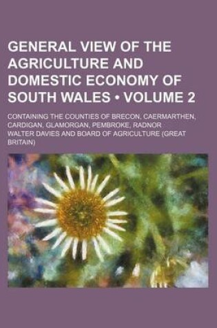 Cover of General View of the Agriculture and Domestic Economy of South Wales (Volume 2); Containing the Counties of Brecon, Caermarthen, Cardigan, Glamorgan, P