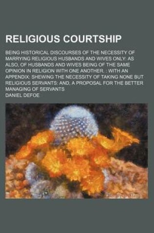 Cover of Religious Courtship; Being Historical Discourses of the Necessity of Marrying Religious Husbands and Wives Only as Also, of Husbands and Wives Being of the Same Opinion in Religion with One Another. with an Appendix Shewing the Necessity