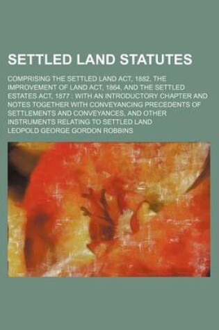 Cover of Settled Land Statutes; Comprising the Settled Land ACT, 1882, the Improvement of Land ACT, 1864, and the Settled Estates ACT, 1877 with an Introductory Chapter and Notes Together with Conveyancing Precedents of Settlements and Conveyances, and Other Inst