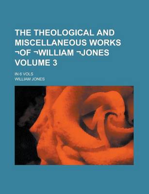Book cover for The Theological and Miscellaneous Works -Of -William -Jones; In 6 Vols Volume 3