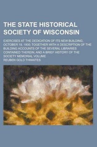 Cover of The State Historical Society of Wisconsin; Exercises at the Dedication of Its New Building, October 19, 1900; Together with a Description of the Build