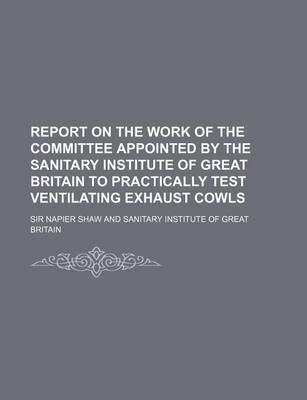 Book cover for Report on the Work of the Committee Appointed by the Sanitary Institute of Great Britain to Practically Test Ventilating Exhaust Cowls