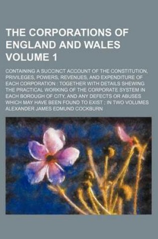 Cover of The Corporations of England and Wales; Containing a Succinct Account of the Constitution, Privileges, Powers, Revenues, and Expenditure of Each Corporation