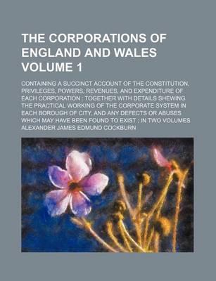 Book cover for The Corporations of England and Wales; Containing a Succinct Account of the Constitution, Privileges, Powers, Revenues, and Expenditure of Each Corporation