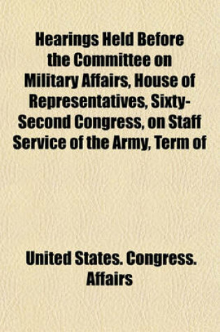 Cover of Hearings Held Before the Committee on Military Affairs, House of Representatives, Sixty-Second Congress, on Staff Service of the Army, Term of Enlistment in the Army, General Services Corps in the Army, Consolidation of Certain Branches of the War