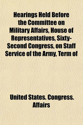 Book cover for Hearings Held Before the Committee on Military Affairs, House of Representatives, Sixty-Second Congress, on Staff Service of the Army, Term of Enlistment in the Army, General Services Corps in the Army, Consolidation of Certain Branches of the War