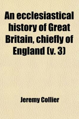 Cover of An Ecclesiastical History of Great Britain, Chiefly of England, from the First Planting of Christianity, to the End of the Reign of King Charles the Second (Volume 3); With a Brief Account of the Affairs of Religion in Ireland