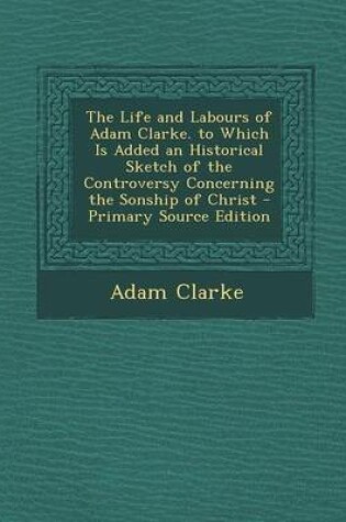 Cover of The Life and Labours of Adam Clarke. to Which Is Added an Historical Sketch of the Controversy Concerning the Sonship of Christ - Primary Source Edition