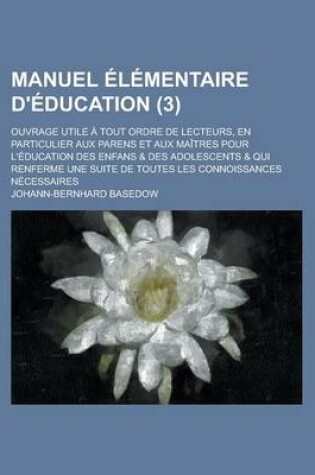 Cover of Manuel Elementaire D'Education; Ouvrage Utile a Tout Ordre de Lecteurs, En Particulier Aux Parens Et Aux Maitres Pour L'Education Des Enfans & Des Adolescents & Qui Renferme Une Suite de Toutes Les Connoissances Necessaires (3 )