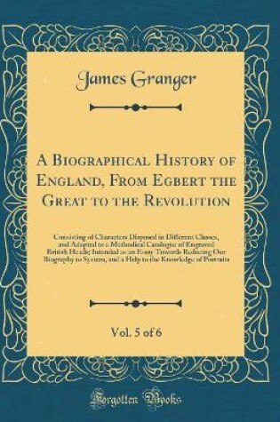 Cover of A Biographical History of England, From Egbert the Great to the Revolution, Vol. 5 of 6: Consisting of Characters Disposed in Different Classes, and Adapted to a Methodical Catalogue of Engraved British Heads; Intended as an Essay Towards Reducing Our Bio