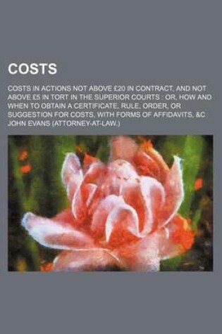 Cover of Costs; Costs in Actions Not Above 20 in Contract, and Not Above 5 in Tort in the Superior Courts Or, How and When to Obtain a Certificate, Rule, Order, or Suggestion for Costs, with Forms of Affidavits, &C