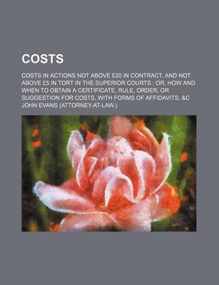 Book cover for Costs; Costs in Actions Not Above 20 in Contract, and Not Above 5 in Tort in the Superior Courts Or, How and When to Obtain a Certificate, Rule, Order, or Suggestion for Costs, with Forms of Affidavits, &C