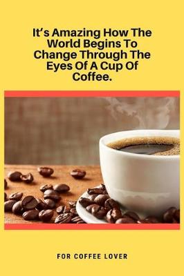 Book cover for It's Amazing How The World Begins To Change Through The Eyes Of A Cup Of Coffee