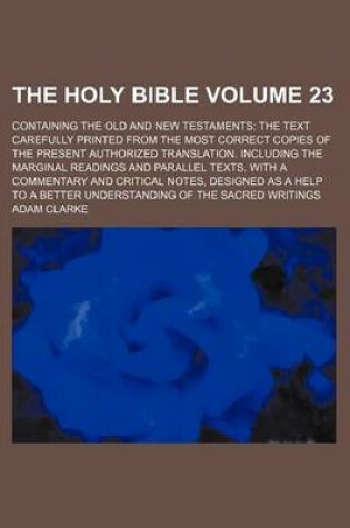 Cover of The Holy Bible Volume 23; Containing the Old and New Testaments the Text Carefully Printed from the Most Correct Copies of the Present Authorized Translation. Including the Marginal Readings and Parallel Texts. with a Commentary and Critical Notes, Desig