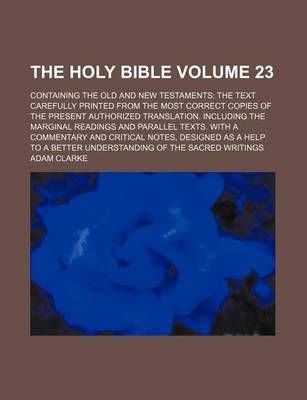 Book cover for The Holy Bible Volume 23; Containing the Old and New Testaments the Text Carefully Printed from the Most Correct Copies of the Present Authorized Translation. Including the Marginal Readings and Parallel Texts. with a Commentary and Critical Notes, Desig