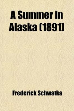 Cover of A Summer in Alaska; A Popular Account of the Travels of an Alaska Exploring Expedition Along the Great Yukon River, from Its Source to Its Mouth, in the British Northwest Territory, and in the Territory of Alaska