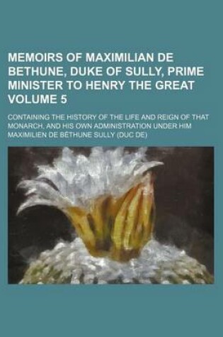 Cover of Memoirs of Maximilian de Bethune, Duke of Sully, Prime Minister to Henry the Great; Containing the History of the Life and Reign of That Monarch, and His Own Administration Under Him Volume 5