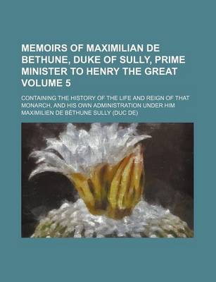 Book cover for Memoirs of Maximilian de Bethune, Duke of Sully, Prime Minister to Henry the Great; Containing the History of the Life and Reign of That Monarch, and His Own Administration Under Him Volume 5