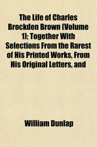 Cover of The Life of Charles Brockden Brown (Volume 1); Together with Selections from the Rarest of His Printed Works, from His Original Letters, and