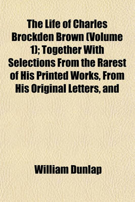 Book cover for The Life of Charles Brockden Brown (Volume 1); Together with Selections from the Rarest of His Printed Works, from His Original Letters, and