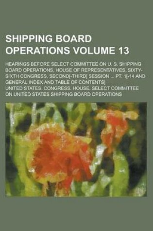 Cover of Shipping Board Operations; Hearings Before Select Committee on U. S. Shipping Board Operations, House of Representatives, Sixty-Sixth Congress, Second[-Third] Session ... PT. 1[-14 and General Index and Table of Contents] Volume 13