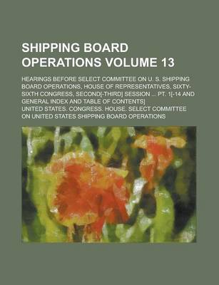 Book cover for Shipping Board Operations; Hearings Before Select Committee on U. S. Shipping Board Operations, House of Representatives, Sixty-Sixth Congress, Second[-Third] Session ... PT. 1[-14 and General Index and Table of Contents] Volume 13