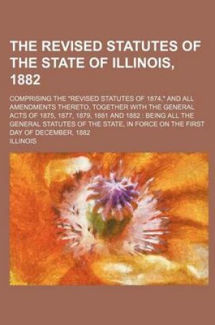 Cover of The Revised Statutes of the State of Illinois, 1882; Comprising the "Revised Statutes of 1874," and All Amendments Thereto, Together with the General Acts of 1875, 1877, 1879, 1881 and 1882 Being All the General Statutes of the State, in Force on the Fir