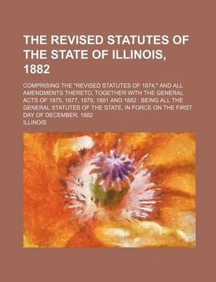 Book cover for The Revised Statutes of the State of Illinois, 1882; Comprising the "Revised Statutes of 1874," and All Amendments Thereto, Together with the General Acts of 1875, 1877, 1879, 1881 and 1882 Being All the General Statutes of the State, in Force on the Fir