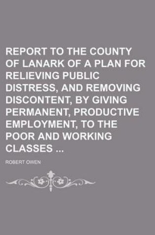 Cover of Report to the County of Lanark of a Plan for Relieving Public Distress, and Removing Discontent, by Giving Permanent, Productive Employment, to the Po