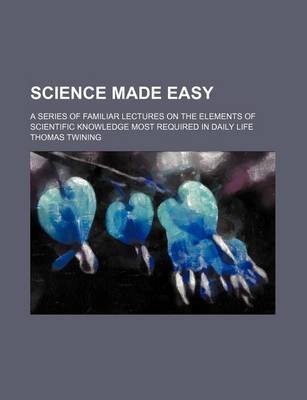 Book cover for Science Made Easy; A Series of Familiar Lectures on the Elements of Scientific Knowledge Most Required in Daily Life
