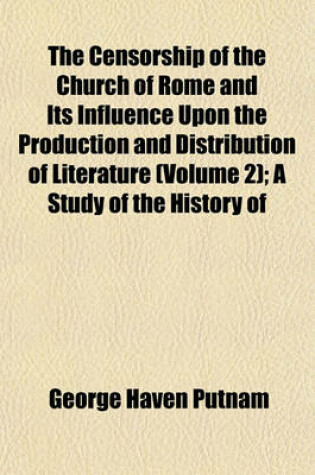 Cover of The Censorship of the Church of Rome and Its Influence Upon the Production and Distribution of Literature (Volume 2); A Study of the History of