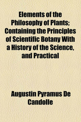 Cover of Elements of the Philosophy of Plants; Containing the Principles of Scientific Botany with a History of the Science, and Practical