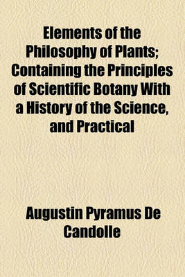 Book cover for Elements of the Philosophy of Plants; Containing the Principles of Scientific Botany with a History of the Science, and Practical