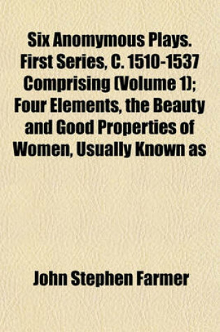 Cover of Six Anomymous Plays. First Series, C. 1510-1537 Comprising (Volume 1); Four Elements, the Beauty and Good Properties of Women, Usually Known as