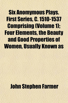 Book cover for Six Anomymous Plays. First Series, C. 1510-1537 Comprising (Volume 1); Four Elements, the Beauty and Good Properties of Women, Usually Known as