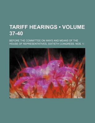 Book cover for Tariff Hearings (Volume 37-40); Before the Committee on Ways and Means of the House of Representatives, Sixtieth Congress. Nos. 1-