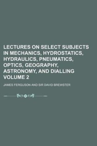 Cover of Lectures on Select Subjects in Mechanics, Hydrostatics, Hydraulics, Pneumatics, Optics, Geography, Astronomy, and Dialling Volume 2