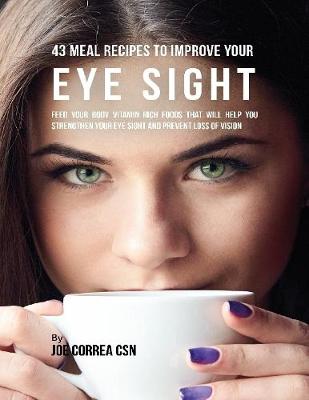 Book cover for 43 Meal Recipes to Improve Your Eye Sight: Feed Your Body Vitamin Rich Foods That Will Help You Strengthen Your Eye Sight and Prevent Loss of Vision