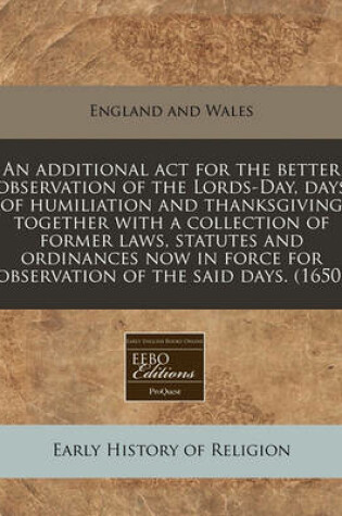 Cover of An Additional ACT for the Better Observation of the Lords-Day, Days of Humiliation and Thanksgiving Together with a Collection of Former Laws, Statutes and Ordinances Now in Force for Observation of the Said Days. (1650)