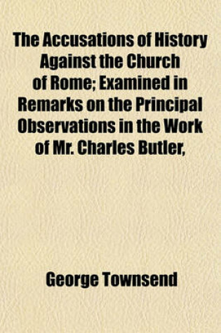 Cover of The Accusations of History Against the Church of Rome; Examined in Remarks on the Principal Observations in the Work of Mr. Charles Butler,