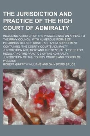 Cover of The Jurisdiction and Practice of the High Court of Admiralty; Including a Sketch of the Proceedings on Appeal to the Privy Council, with Numerous Forms of Pleadings, Bills of Costs, &C., and a Supplement Containing "The County Courts Admiralty Jurisdictio