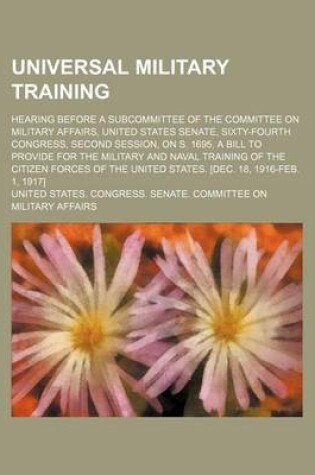 Cover of Universal Military Training; Hearing Before a Subcommittee of the Committee on Military Affairs, United States Senate, Sixty-Fourth Congress, Second Session, on S. 1695, a Bill to Provide for the Military and Naval Training of the Citizen