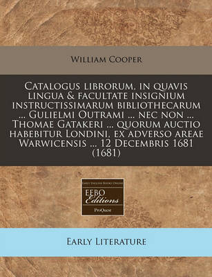 Book cover for Catalogus Librorum, in Quavis Lingua & Facultate Insignium Instructissimarum Bibliothecarum ... Gulielmi Outrami ... NEC Non ... Thomae Gatakeri ... Quorum Auctio Habebitur Londini, Ex Adverso Areae Warwicensis ... 12 Decembris 1681 (1681)