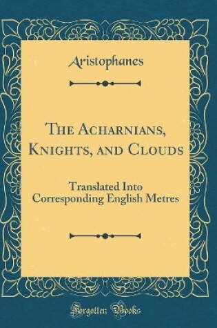 Cover of The Acharnians, Knights, and Clouds: Translated Into Corresponding English Metres (Classic Reprint)