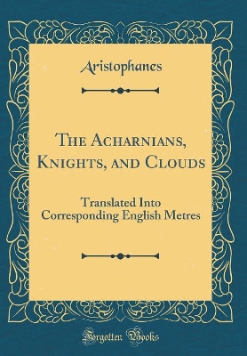 Book cover for The Acharnians, Knights, and Clouds: Translated Into Corresponding English Metres (Classic Reprint)