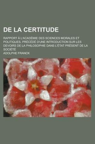 Cover of de La Certitude; Rapport A L'Academie Des Sciences Morales Et Politiques, Precede D'Une Introduction Sur Les Devoirs de La Philosophie Dans L'Etat Pre