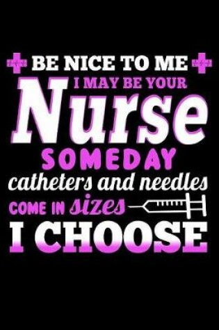 Cover of Be Nice to Me I May Be Your Nurse Someday Catheters and Needles Come in Sizes I Choose