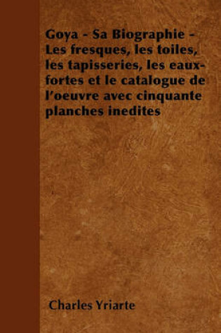 Cover of Goya - Sa Biographie - Les Fresques, Les Toiles, Les Tapisseries, Les Eaux-Fortes Et Le Catalogue De L'Oeuvre Avec Cinquante Planches Inedites