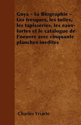 Book cover for Goya - Sa Biographie - Les Fresques, Les Toiles, Les Tapisseries, Les Eaux-Fortes Et Le Catalogue De L'Oeuvre Avec Cinquante Planches Inedites