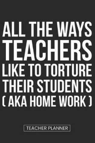 Cover of Teacher Planner All the Ways Teachers Like To Torture Their Students (aka Homework